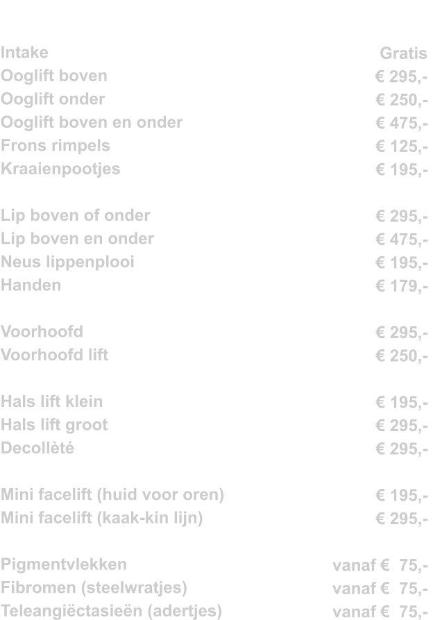 Intake			          Ooglift boven		 	 Ooglift onder			 Ooglift boven en onder		 Frons rimpels			 Kraaienpootjes			  Lip boven of onder		 Lip boven en onder		 Neus lippenplooi			 Handen 				  Voorhoofd 			 Voorhoofd lift			  Hals lift klein			 Hals lift groot			 Decollèté			  Mini facelift (huid voor oren)            Mini facelift (kaak-kin lijn)                 Pigmentvlekken Fibromen (steelwratjes)          Teleangiëctasieën (adertjes)        Gratis € 295,-	 € 250,- € 475,- € 125,- € 195,-  € 295,- € 475,- € 195,- € 179,-  € 295,- € 250,-  € 195,- € 295,- € 295,-  € 195,- € 295,-     vanaf €  75,- vanaf €  75,- vanaf €  75,-