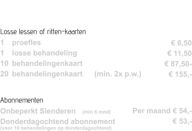 Losse lessen of ritten-kaarten 1 	proefles	 		 1 	losse behandeling  10 	behandelingenkaart 20 	behandelingenkaart 	(min. 2x p.w.)  Abonnementen Onbeperkt Slenderen	(min 6 mnd) Donderdagochtend abonnement (voor 10 behandelingen op donderdagochtend)	       € 6,50 € 11,50 € 87,50- € 155,-    Per maand € 54,- € 53,-