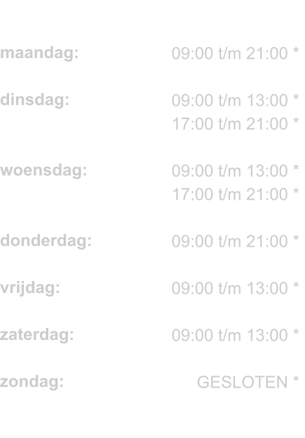 maandag:  dinsdag:   woensdag:   donderdag:  vrijdag:  zaterdag:  zondag:  * = Wij werken alleen op afspraak.     09:00 t/m 21:00 *  09:00 t/m 13:00 * 17:00 t/m 21:00 *  09:00 t/m 13:00 * 17:00 t/m 21:00 *  09:00 t/m 21:00 *  09:00 t/m 13:00 *  09:00 t/m 13:00 *  GESLOTEN *