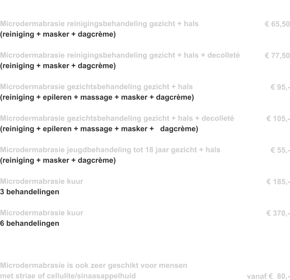 Microdermabrasie reinigingsbehandeling gezicht + hals  (reiniging + masker + dagcrème)   Microdermabrasie reinigingsbehandeling gezicht + hals + decolleté   	  (reiniging + masker + dagcrème)   Microdermabrasie gezichtsbehandeling gezicht + hals	 	 	 	 	                    (reiniging + epileren + massage + masker + dagcrème) 	 	 	 	                 Microdermabrasie gezichtsbehandeling gezicht + hals + decolleté 	 	  (reiniging + epileren + massage + masker +   dagcrème) 	 	 	 	                           Microdermabrasie jeugdbehandeling tot 18 jaar gezicht + hals	 	 	  (reiniging + masker + dagcrème)  Microdermabrasie kuur 3 behandelingen   Microdermabrasie kuur 6 behandelingen  	 	 	                         Microdermabrasie is ook zeer geschikt voor mensen  met striae of cellulite/sinaasappelhuid        € 65,50     € 77,50   € 95,-   € 105,-   € 55,-   € 185,-   € 370,-      vanaf €  80,-